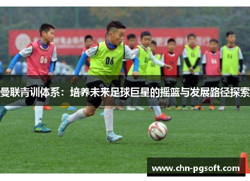 曼联青训体系：培养未来足球巨星的摇篮与发展路径探索