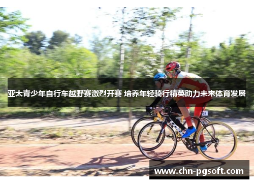 亚太青少年自行车越野赛激烈开赛 培养年轻骑行精英助力未来体育发展