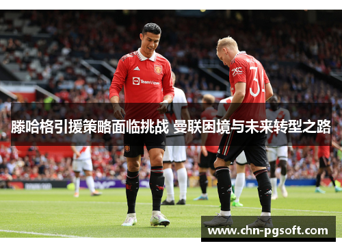 滕哈格引援策略面临挑战 曼联困境与未来转型之路