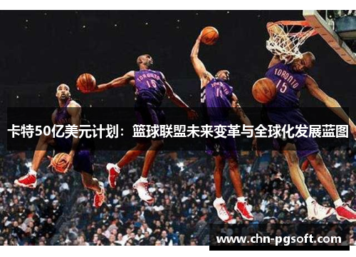 卡特50亿美元计划：篮球联盟未来变革与全球化发展蓝图