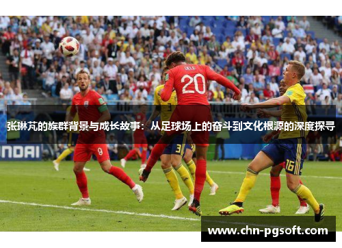 张琳芃的族群背景与成长故事：从足球场上的奋斗到文化根源的深度探寻