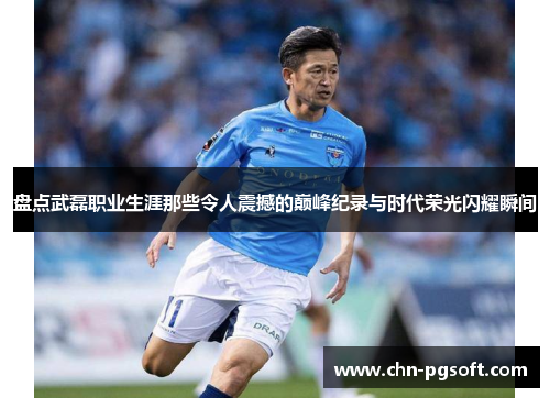 盘点武磊职业生涯那些令人震撼的巅峰纪录与时代荣光闪耀瞬间 盘点武磊职业生涯那些令人震撼的巅峰纪录与时代荣光闪耀瞬间