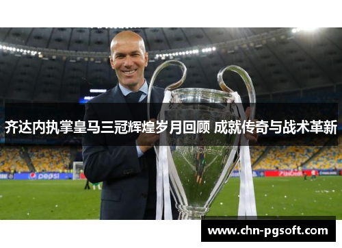 齐达内执掌皇马三冠辉煌岁月回顾 成就传奇与战术革新