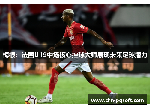 梅根：法国U19中场核心控球大师展现未来足球潜力