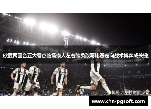 欧冠两回合五大看点临场换人左右胜负改写比赛走向战术博弈成关键