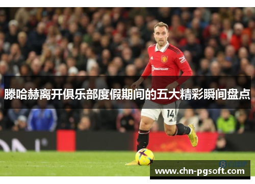 滕哈赫离开俱乐部度假期间的五大精彩瞬间盘点