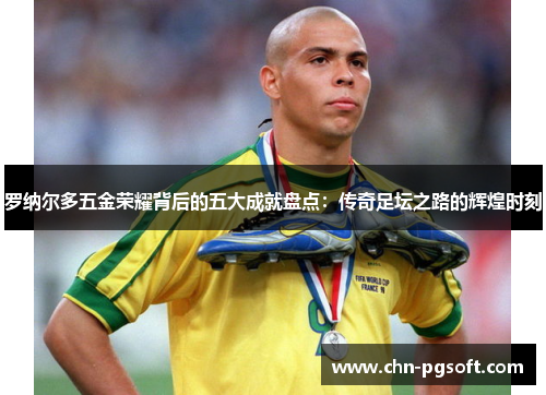 罗纳尔多五金荣耀背后的五大成就盘点：传奇足坛之路的辉煌时刻